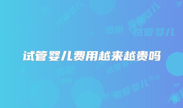 试管婴儿费用越来越贵吗