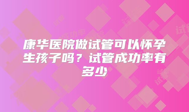 康华医院做试管可以怀孕生孩子吗?试管成功率有多少