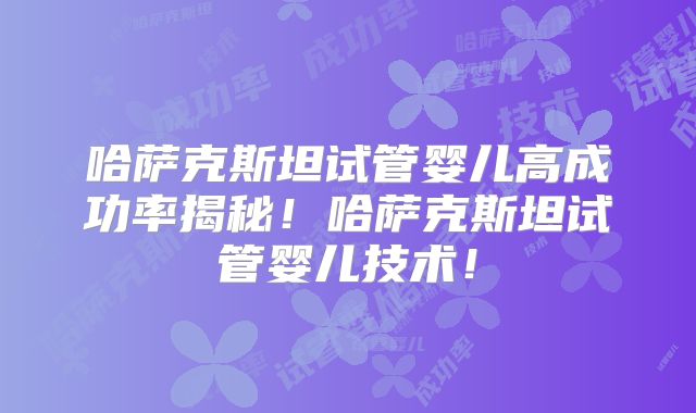 哈萨克斯坦试管婴儿高成功率揭秘！哈萨克斯坦试管婴儿技术！