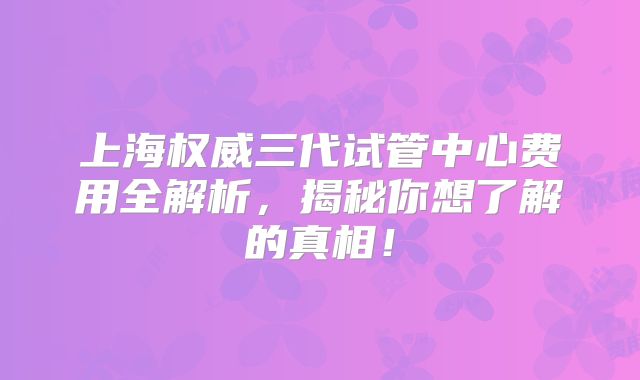 上海权威三代试管中心费用全解析，揭秘你想了解的真相！