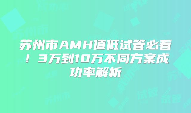 苏州市AMH值低试管必看！3万到10万不同方案成功率解析