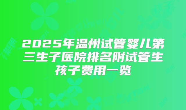 2025年温州试管婴儿第三生子医院排名附试管生孩子费用一览