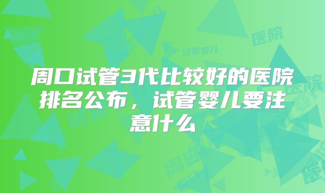 周口试管3代比较好的医院排名公布,试管婴儿要注意什么