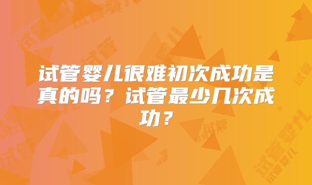 试管婴儿很难初次成功是真的吗?试管最少几次成功?