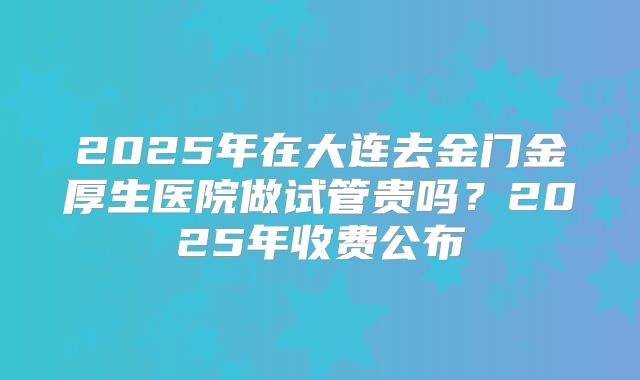 2025年在大连去金门金厚生医院做试管贵吗？2025年收费公布
