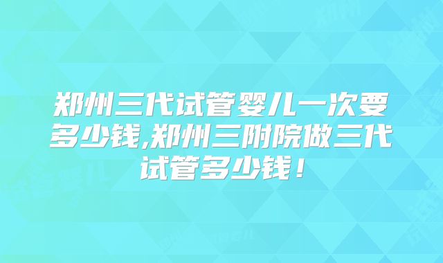 郑州三代试管婴儿一次要多少钱,郑州三附院做三代试管多少钱!