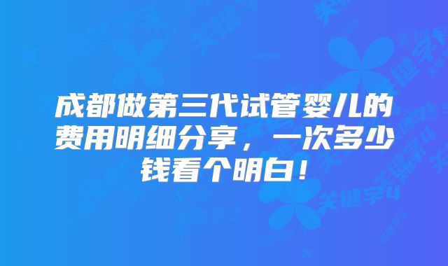 成都做第三代试管婴儿的费用明细分享，一次多少钱看个明白！