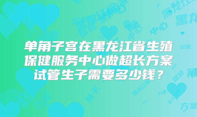 单角子宫在黑龙江省生殖保健服务中心做超长方案试管生子需要多少钱？