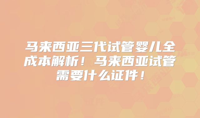 马来西亚三代试管婴儿全成本解析！马来西亚试管需要什么证件！