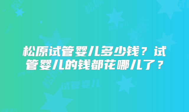 松原试管婴儿多少钱？试管婴儿的钱都花哪儿了？