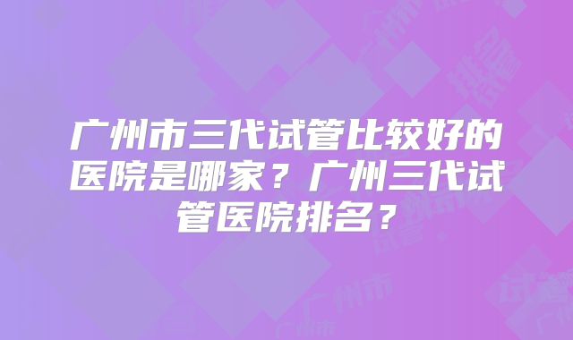广州市三代试管比较好的医院是哪家?广州三代试管医院排名?