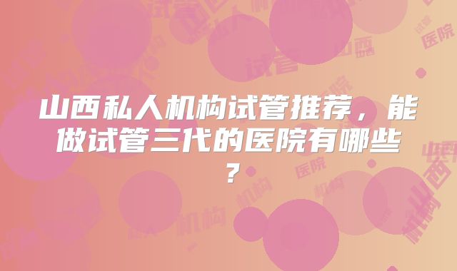 山西私人机构试管推荐，能做试管三代的医院有哪些？