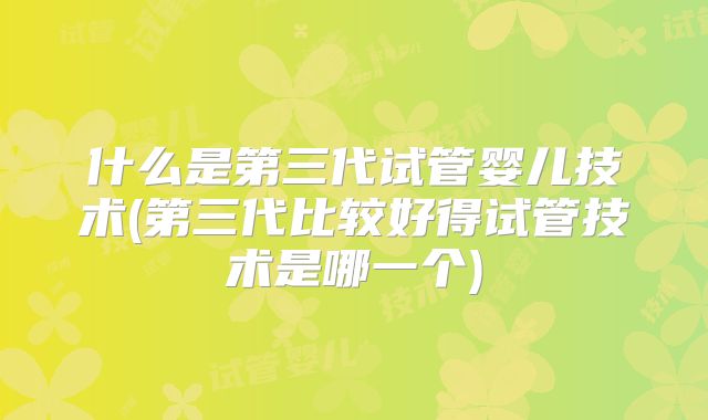 什么是第三代试管婴儿技术(第三代比较好得试管技术是哪一个)