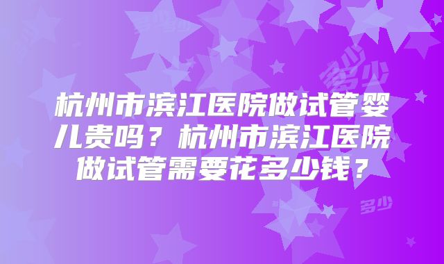 杭州市滨江医院做试管婴儿贵吗？杭州市滨江医院做试管需要花多少钱？