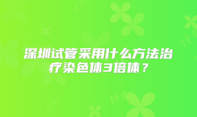 深圳试管采用什么方法治疗染色体3倍体？