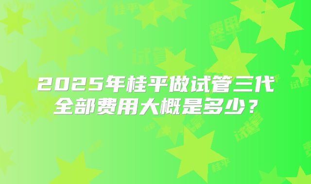 2025年桂平做试管三代全部费用大概是多少？