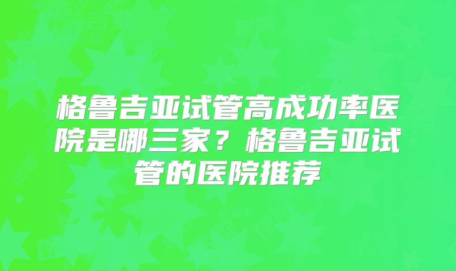 格鲁吉亚试管高成功率医院是哪三家？格鲁吉亚试管的医院推荐