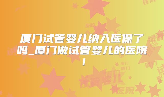 厦门试管婴儿纳入医保了吗_厦门做试管婴儿的医院!