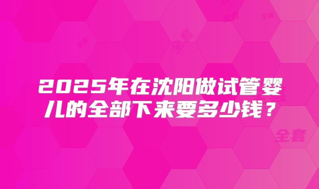 2025年在沈阳做试管婴儿的全部下来要多少钱？