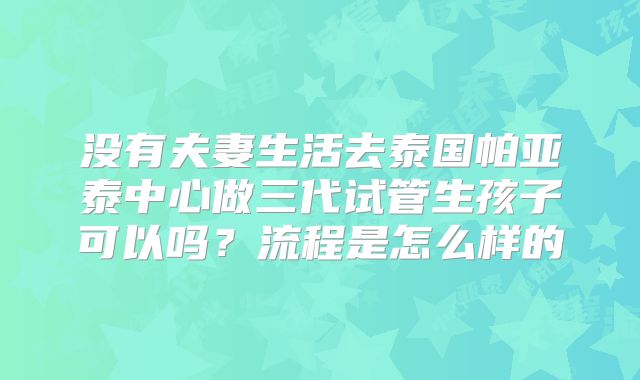 没有夫妻生活去泰国帕亚泰中心做三代试管生孩子可以吗？流程是怎么样的
