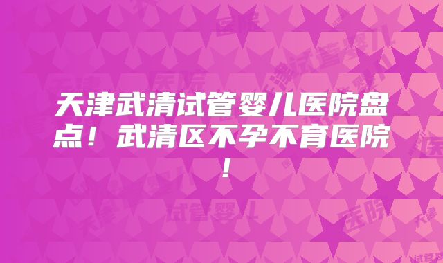 天津武清试管婴儿医院盘点！武清区不孕不育医院！