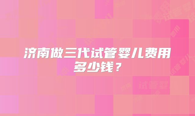 济南做三代试管婴儿费用多少钱?