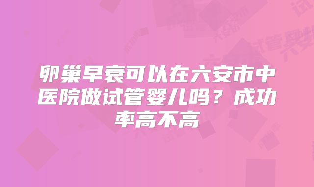 卵巢早衰可以在六安市中医院做试管婴儿吗？成功率高不高