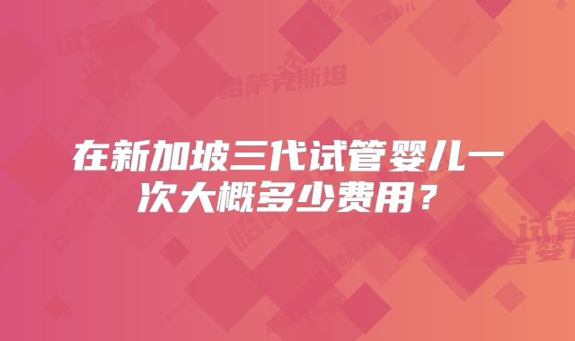 在新加坡三代试管婴儿一次大概多少费用？