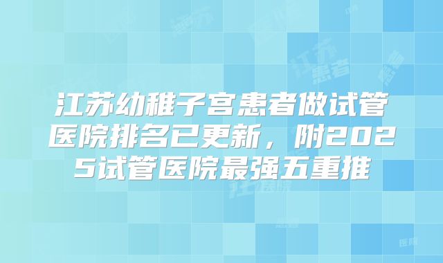 江苏幼稚子宫患者做试管医院排名已更新，附2025试管医院最强五重推
