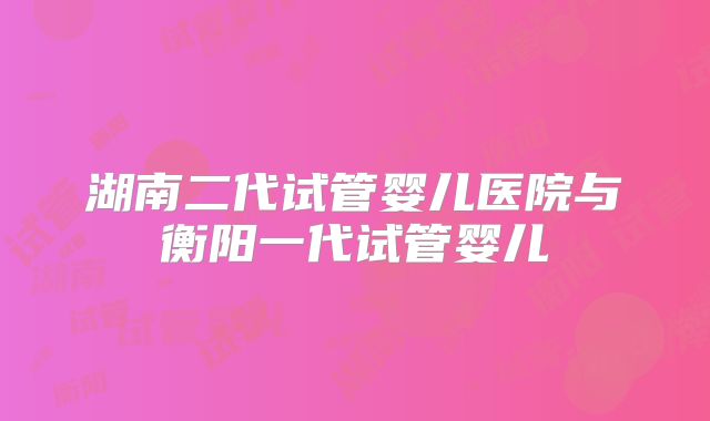 湖南二代试管婴儿医院与衡阳一代试管婴儿