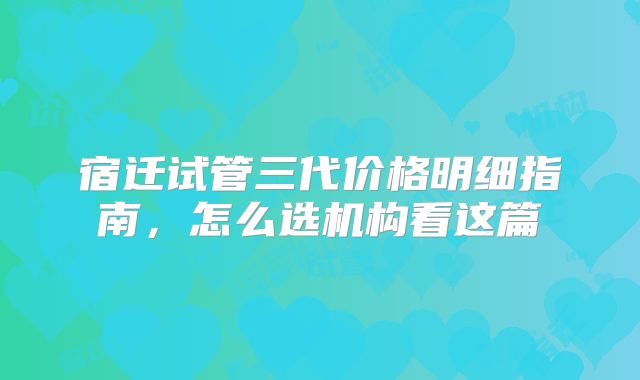 宿迁试管三代价格明细指南，怎么选机构看这篇