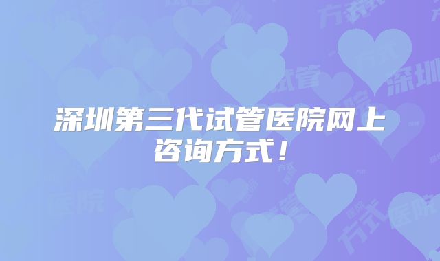 深圳第三代试管医院网上咨询方式！