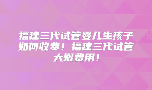福建三代试管婴儿生孩子如何收费！福建三代试管大概费用！