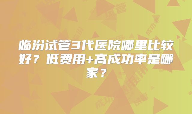 临汾试管3代医院哪里比较好？低费用+高成功率是哪家？