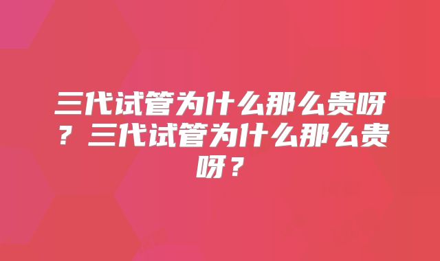 三代试管为什么那么贵呀？三代试管为什么那么贵呀？