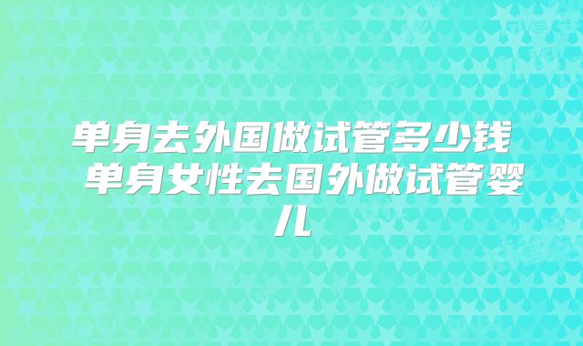 单身去外国做试管多少钱 单身女性去国外做试管婴儿