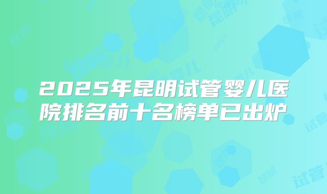 2025年昆明试管婴儿医院排名前十名榜单已出炉