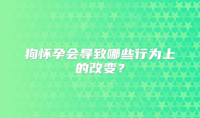 狗怀孕会导致哪些行为上的改变？