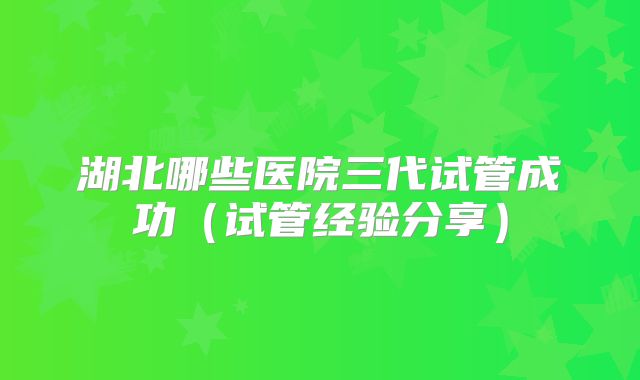 湖北哪些医院三代试管成功（试管经验分享）