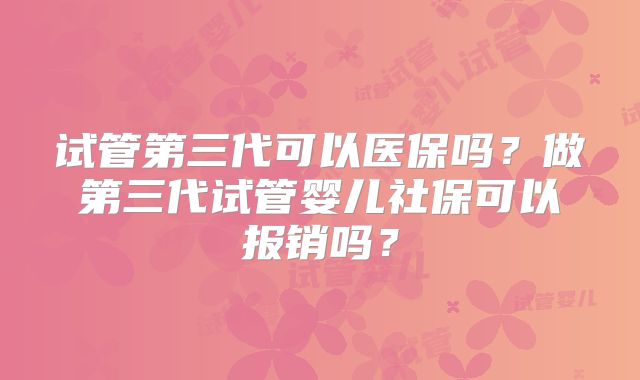 试管第三代可以医保吗？做第三代试管婴儿社保可以报销吗？