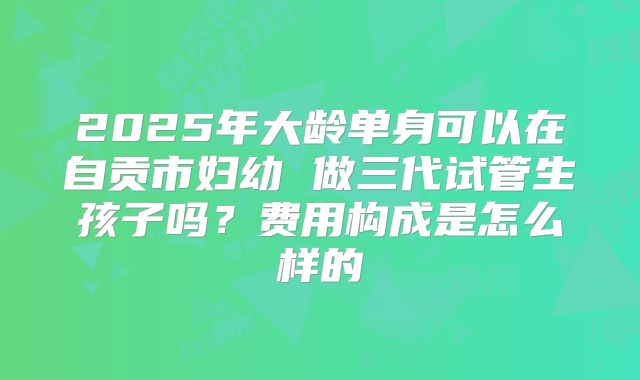 2025年大龄单身可以在自贡市妇幼 做三代试管生孩子吗?费用构成是怎么样的