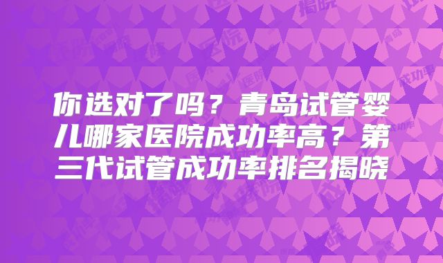 你选对了吗？青岛试管婴儿哪家医院成功率高？第三代试管成功率排名揭晓