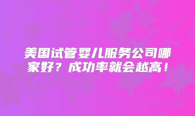 美国试管婴儿服务公司哪家好?成功率就会越高!