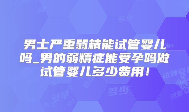 男士严重弱精能试管婴儿吗_男的弱精症能受孕吗做试管婴儿多少费用！