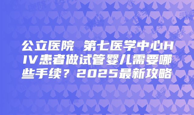 公立医院 第七医学中心HIV患者做试管婴儿需要哪些手续？2025最新攻略