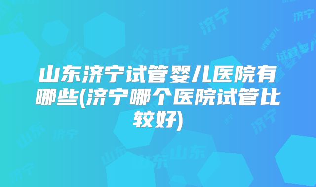 山东济宁试管婴儿医院有哪些(济宁哪个医院试管比较好)