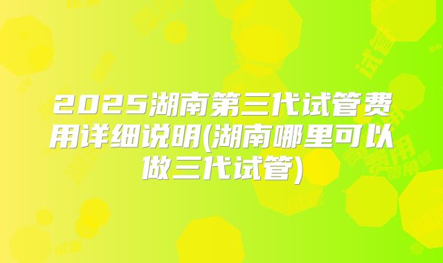 2025湖南第三代试管费用详细说明(湖南哪里可以做三代试管)