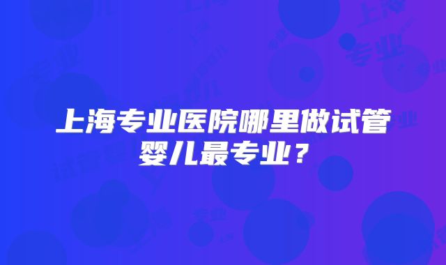 上海专业医院哪里做试管婴儿最专业?