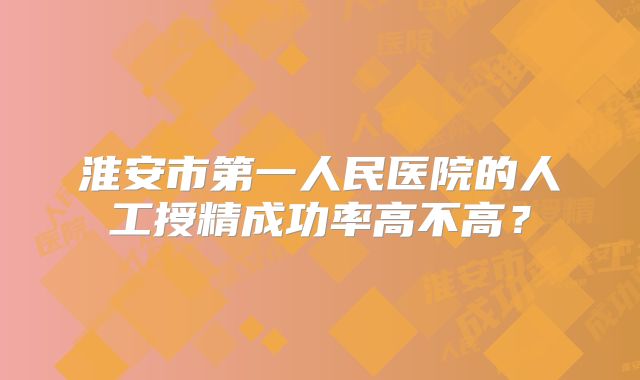 淮安市第一人民医院的人工授精成功率高不高？