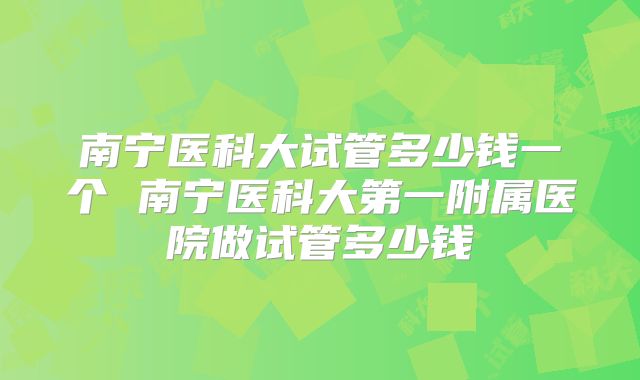 南宁医科大试管多少钱一个 南宁医科大第一附属医院做试管多少钱